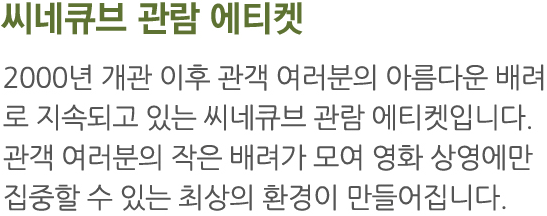 2000년 개관 이후 관객 여러분의 아름다운 배려로 지속되고 있는 씨네큐브 관람 에티켓입니다. 관객 여러분의 작은 배려가 모여 영화 상영에만 집중할 수 있는 최상의 환경이 만들어집니다.